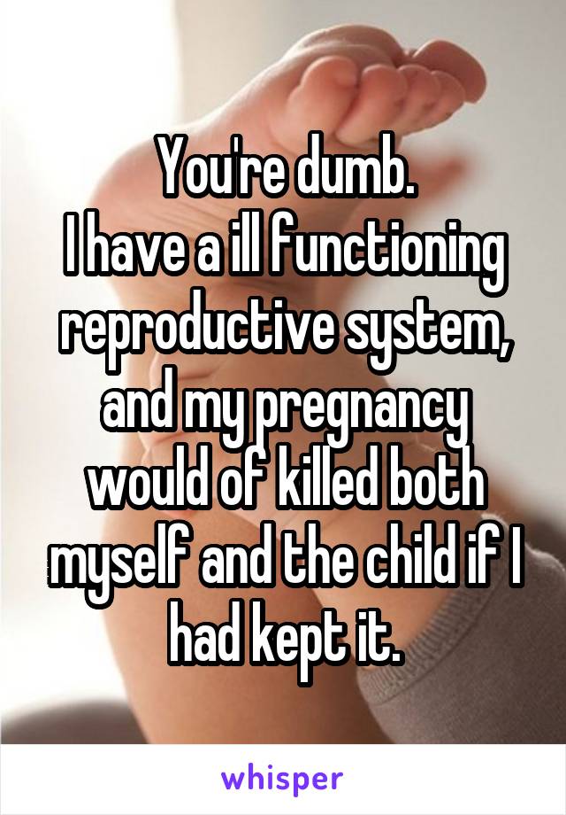 You're dumb.
I have a ill functioning reproductive system, and my pregnancy would of killed both myself and the child if I had kept it.