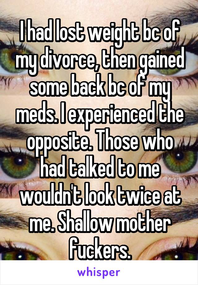 I had lost weight bc of my divorce, then gained some back bc of my meds. I experienced the opposite. Those who had talked to me wouldn't look twice at me. Shallow mother fuckers.