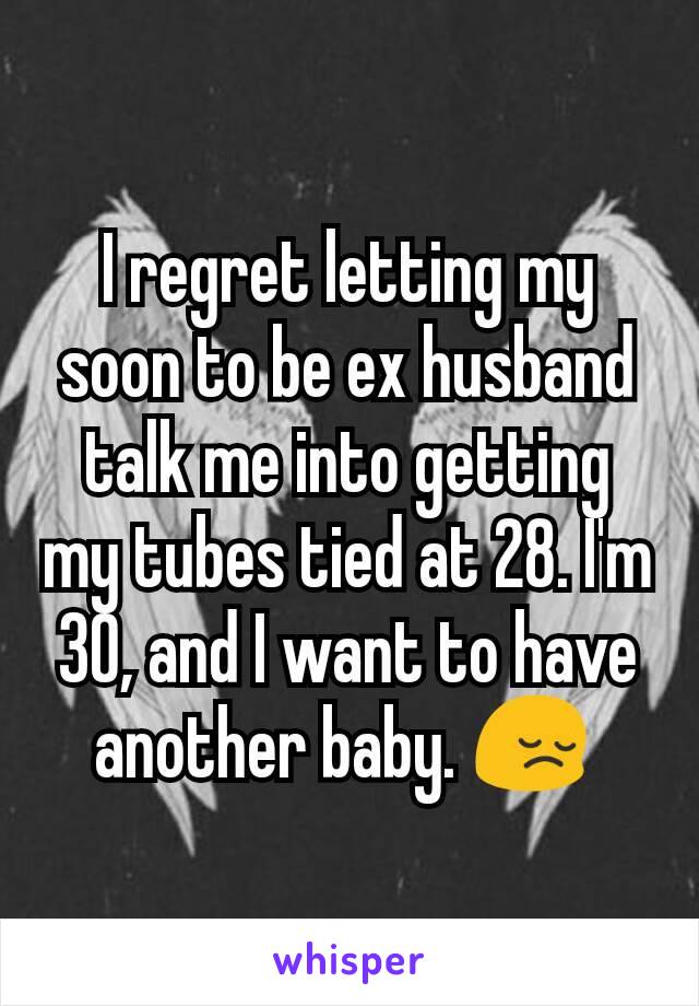 I regret letting my soon to be ex husband talk me into getting my tubes tied at 28. I'm 30, and I want to have another baby. 😔 