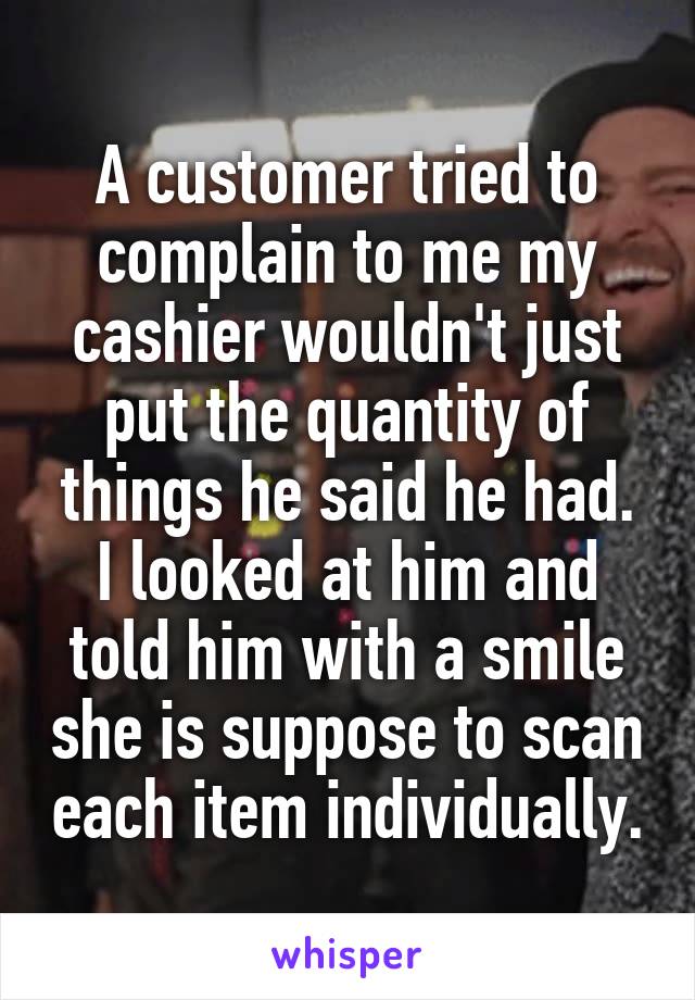 A customer tried to complain to me my cashier wouldn't just put the quantity of things he said he had. I looked at him and told him with a smile she is suppose to scan each item individually.