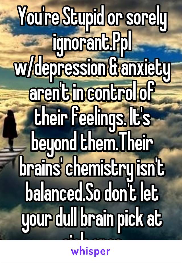 You're Stupid or sorely ignorant.Ppl w/depression & anxiety aren't in control of their feelings. It's beyond them.Their brains' chemistry isn't balanced.So don't let your dull brain pick at sick ones