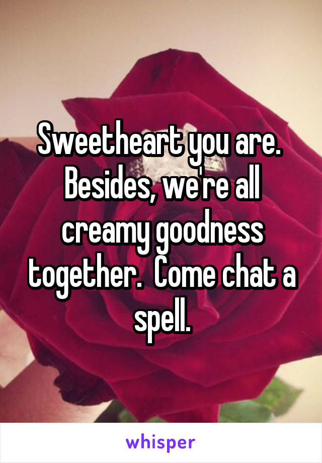 Sweetheart you are.  Besides, we're all creamy goodness together.  Come chat a spell.