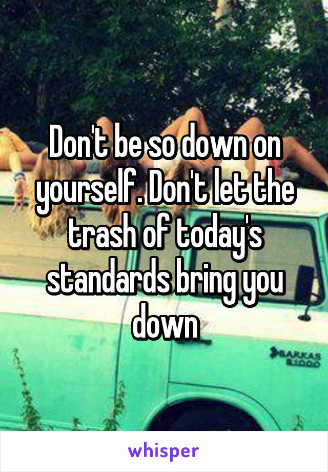 Don't be so down on yourself. Don't let the trash of today's standards bring you down