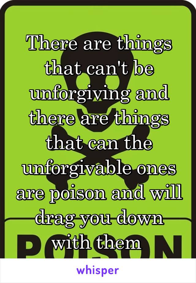 There are things that can't be unforgiving and there are things that can the unforgivable ones are poison and will drag you down with them 