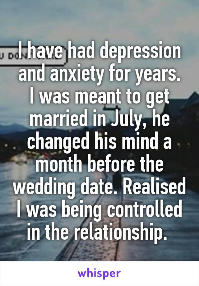 I have had depression and anxiety for years.
I was meant to get married in July, he changed his mind a month before the wedding date. Realised I was being controlled in the relationship. 