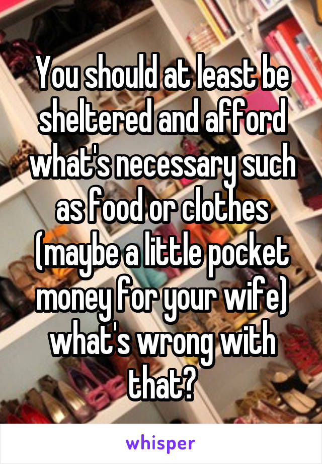 You should at least be sheltered and afford what's necessary such as food or clothes (maybe a little pocket money for your wife) what's wrong with that?