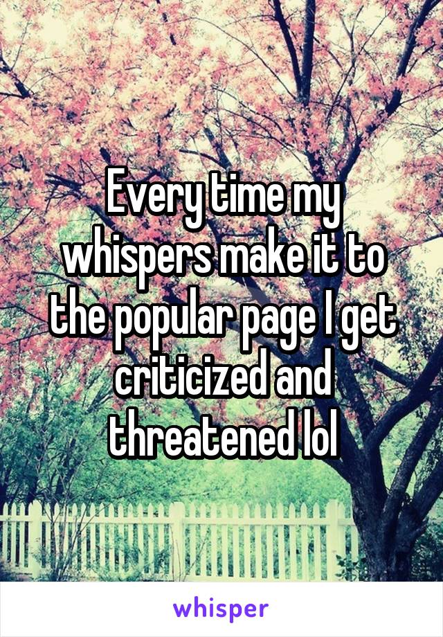 Every time my whispers make it to the popular page I get criticized and threatened lol