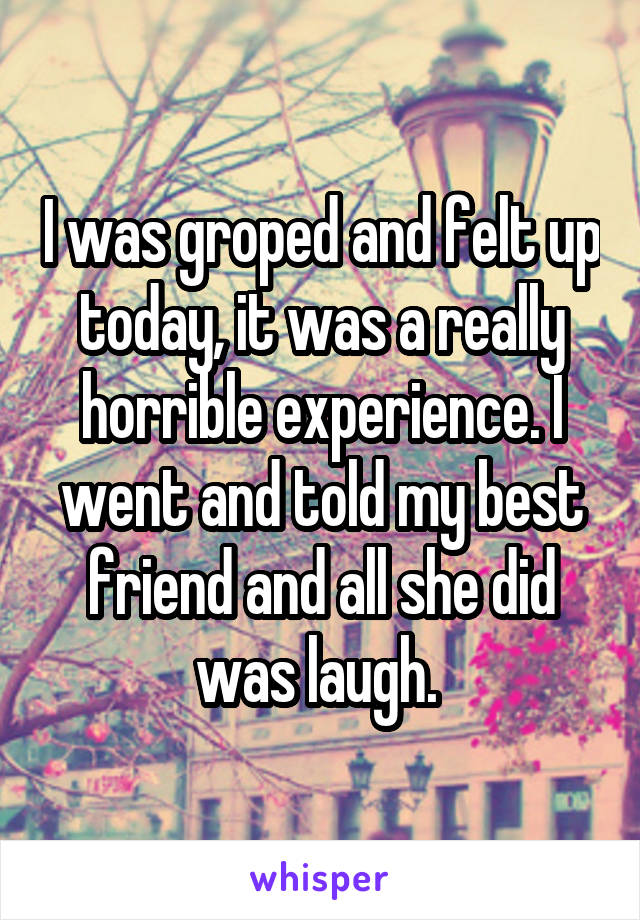 I was groped and felt up today, it was a really horrible experience. I went and told my best friend and all she did was laugh. 
