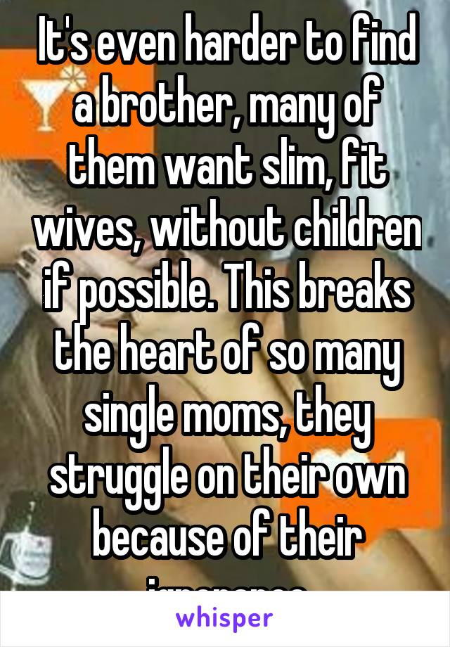 It's even harder to find a brother, many of them want slim, fit wives, without children if possible. This breaks the heart of so many single moms, they struggle on their own because of their ignorance