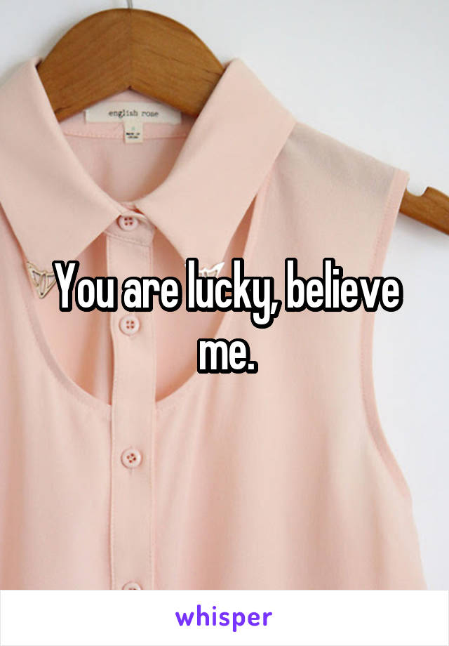 You are lucky, believe me.