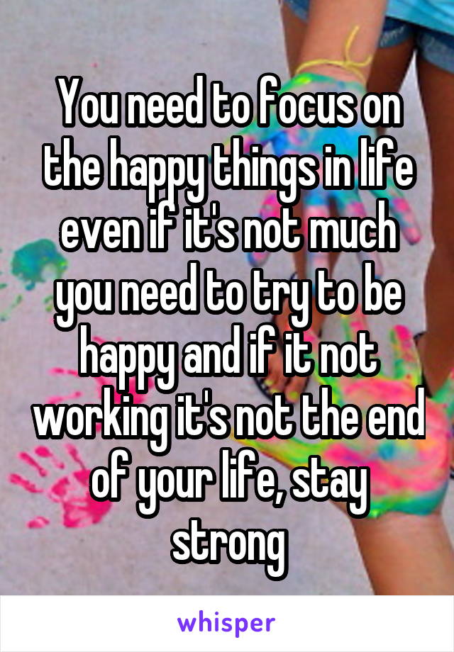 You need to focus on the happy things in life even if it's not much you need to try to be happy and if it not working it's not the end of your life, stay strong