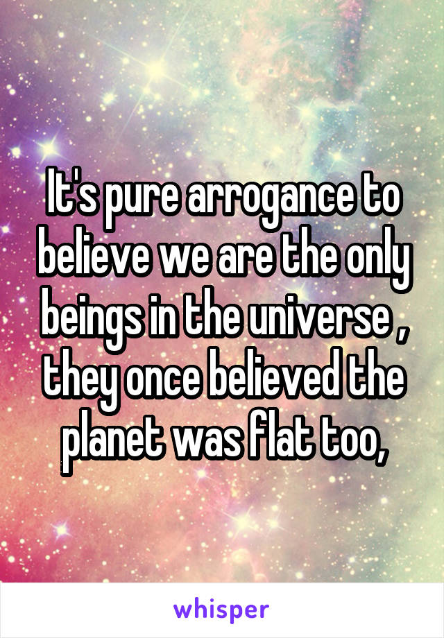 It's pure arrogance to believe we are the only beings in the universe , they once believed the planet was flat too,