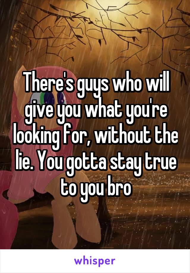 There's guys who will give you what you're looking for, without the lie. You gotta stay true to you bro