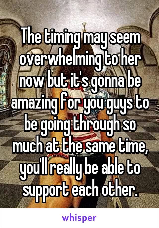 The timing may seem overwhelming to her now but it's gonna be amazing for you guys to be going through so much at the same time, you'll really be able to support each other.