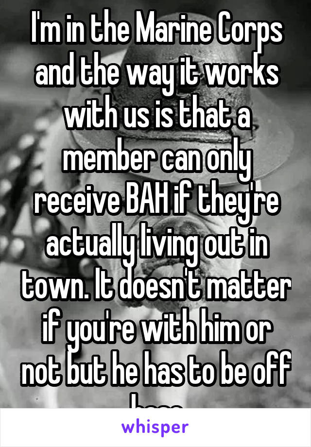 I'm in the Marine Corps and the way it works with us is that a member can only receive BAH if they're actually living out in town. It doesn't matter if you're with him or not but he has to be off base