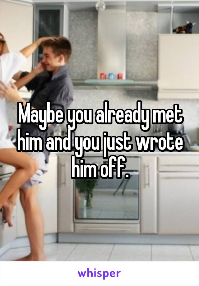 Maybe you already met him and you just wrote him off.