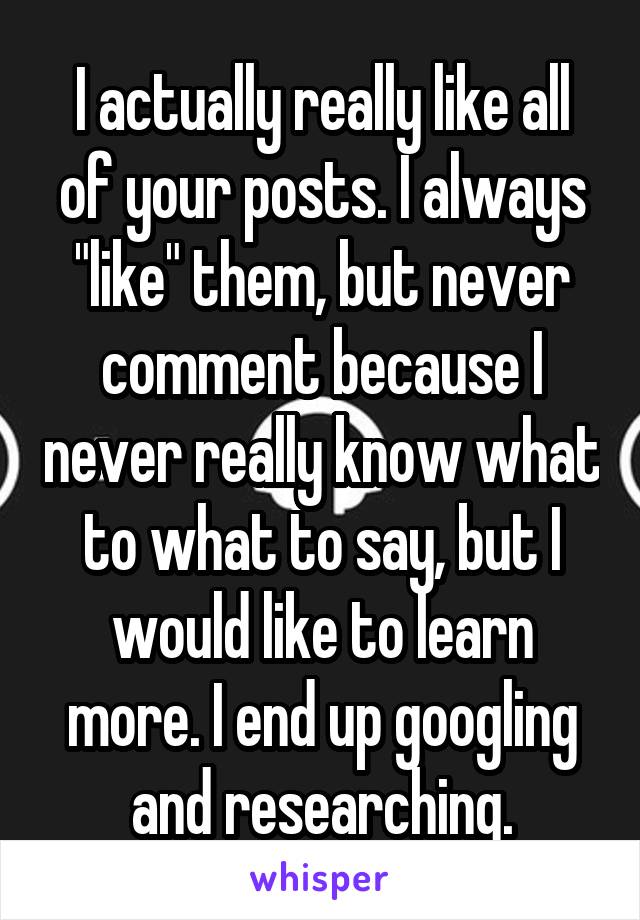 I actually really like all of your posts. I always "like" them, but never comment because I never really know what to what to say, but I would like to learn more. I end up googling and researching.