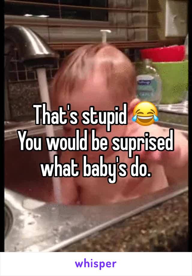 That's stupid 😂
You would be suprised what baby's do.