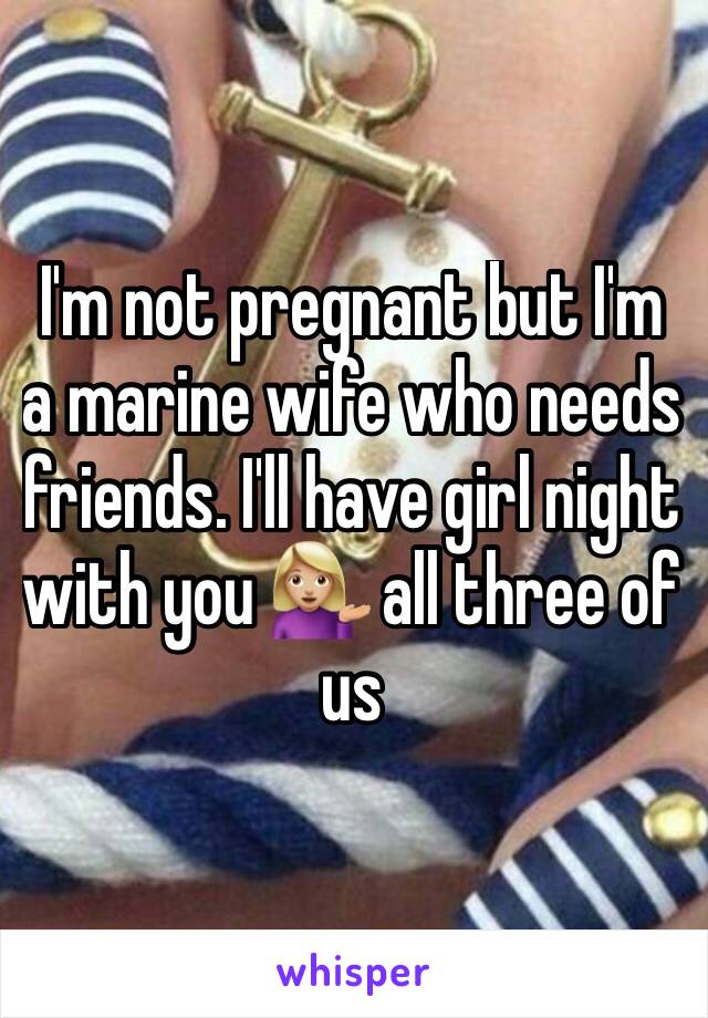 I'm not pregnant but I'm a marine wife who needs friends. I'll have girl night with you 💁🏼 all three of us 
