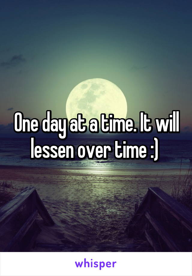 One day at a time. It will lessen over time :) 