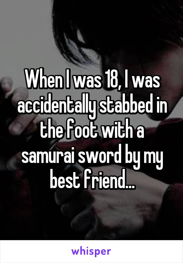 When I was 18, I was accidentally stabbed in the foot with a samurai sword by my best friend...