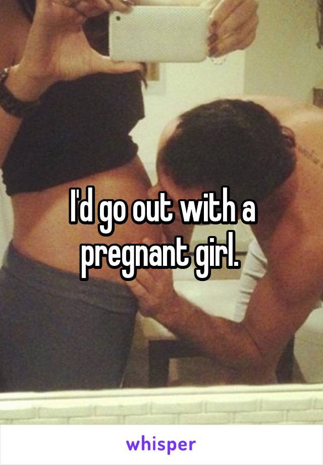 I'd go out with a pregnant girl. 