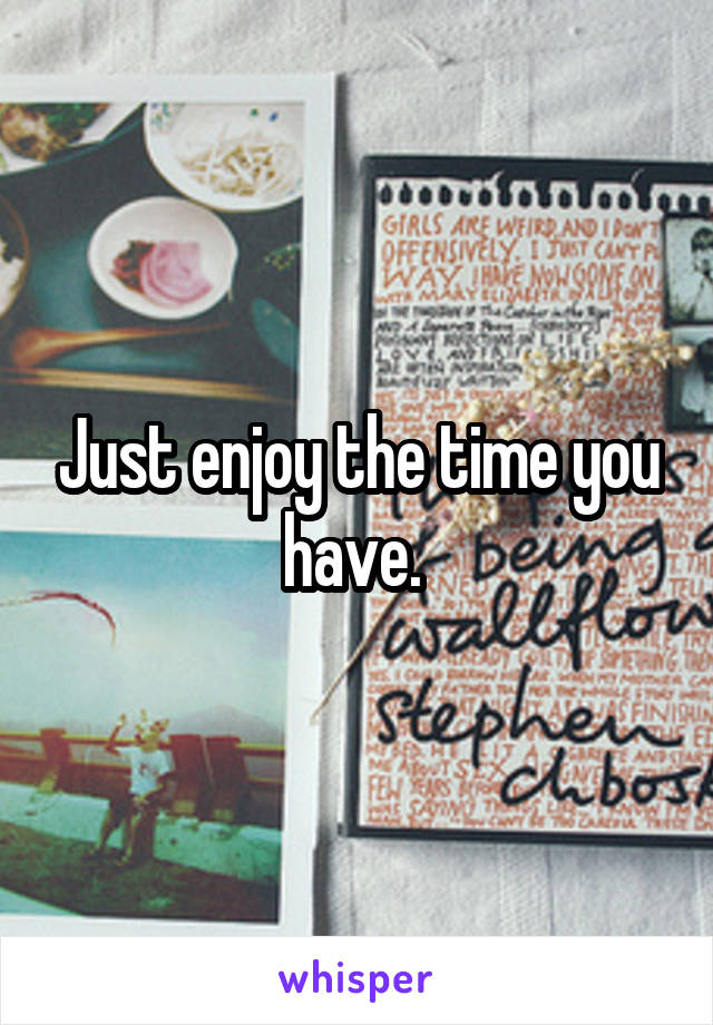 Just enjoy the time you have. 