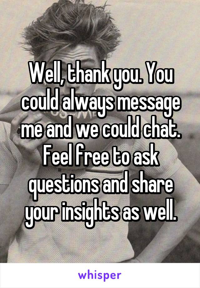 Well, thank you. You could always message me and we could chat. Feel free to ask questions and share your insights as well.