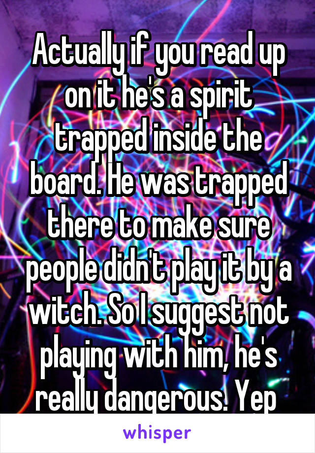 Actually if you read up on it he's a spirit trapped inside the board. He was trapped there to make sure people didn't play it by a witch. So I suggest not playing with him, he's really dangerous. Yep 