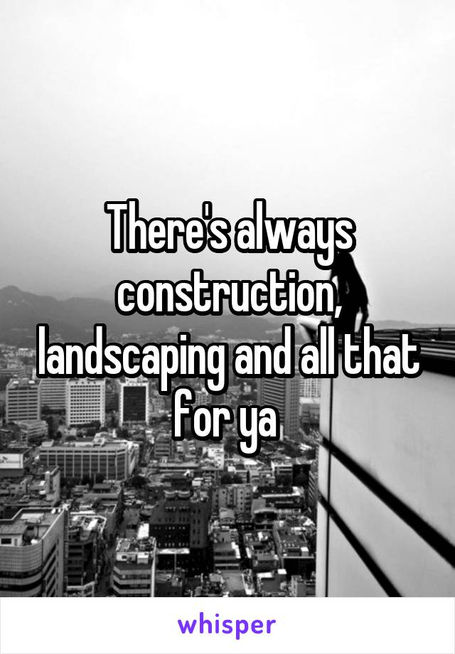 There's always construction, landscaping and all that for ya 