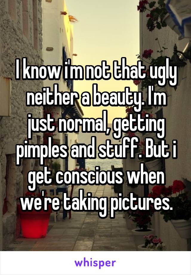 I know i'm not that ugly neither a beauty. I'm just normal, getting pimples and stuff. But i get conscious when we're taking pictures.