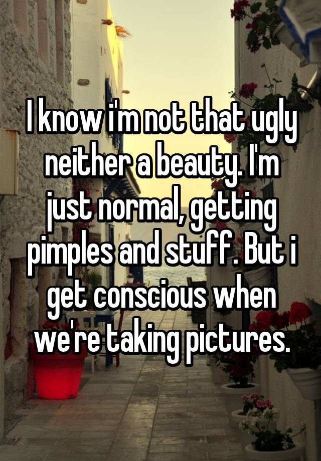 I know i'm not that ugly neither a beauty. I'm just normal, getting pimples and stuff. But i get conscious when we're taking pictures.