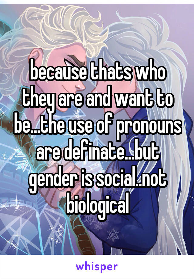 because thats who they are and want to be...the use of pronouns are definate...but gender is social..not biological