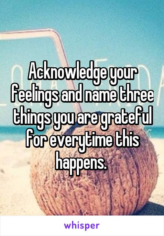 Acknowledge your feelings and name three things you are grateful for everytime this happens. 