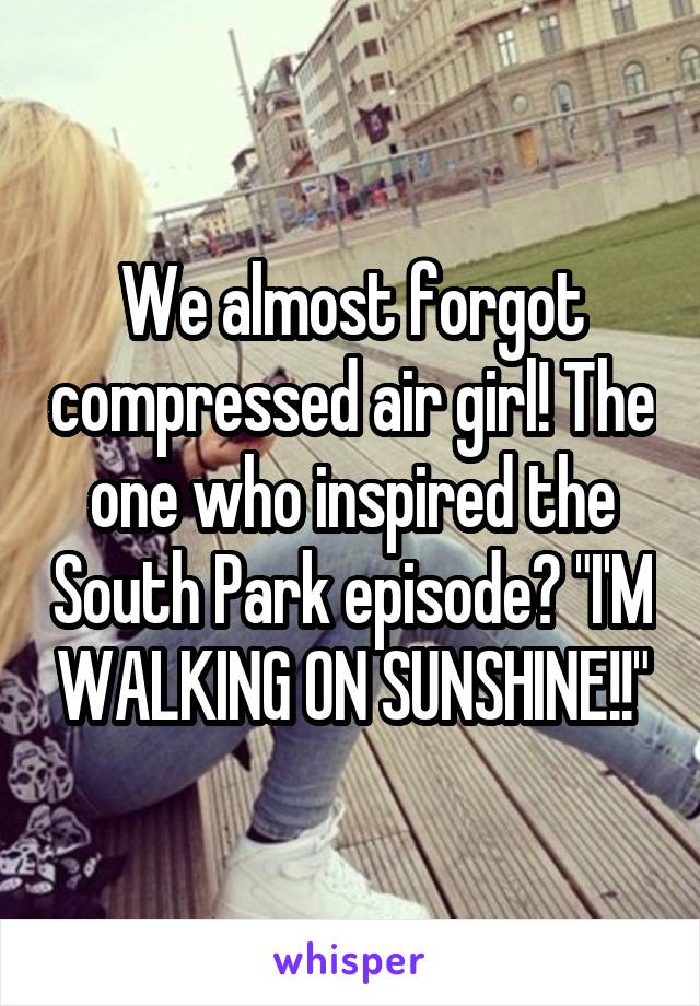 We almost forgot compressed air girl! The one who inspired the South Park episode? "I'M WALKING ON SUNSHINE!!"
