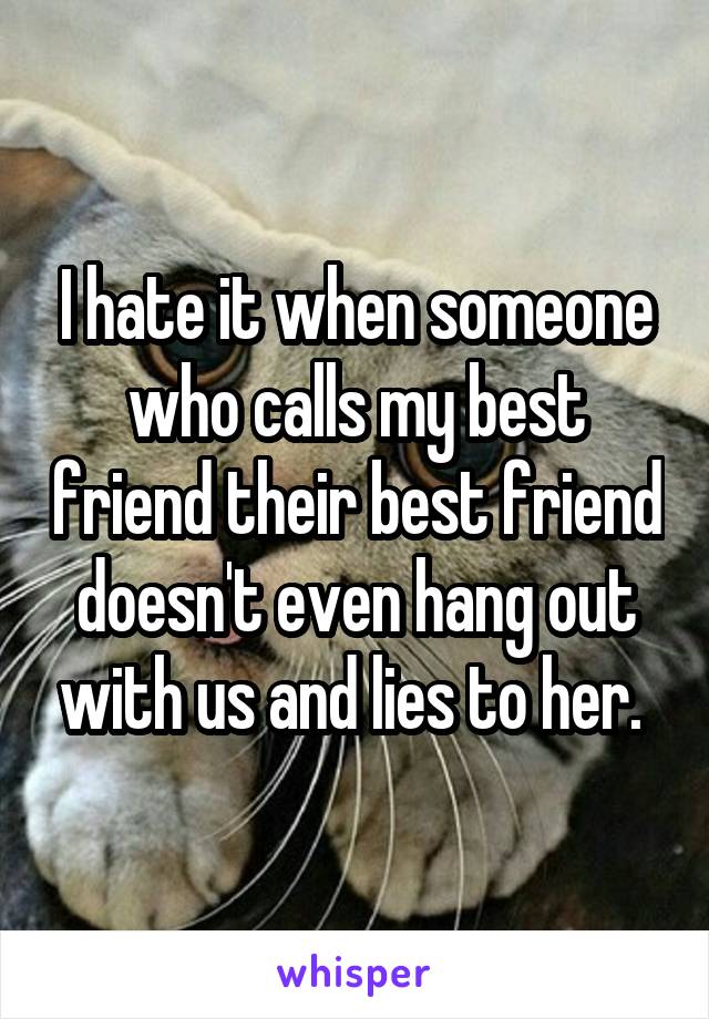 I hate it when someone who calls my best friend their best friend doesn't even hang out with us and lies to her. 