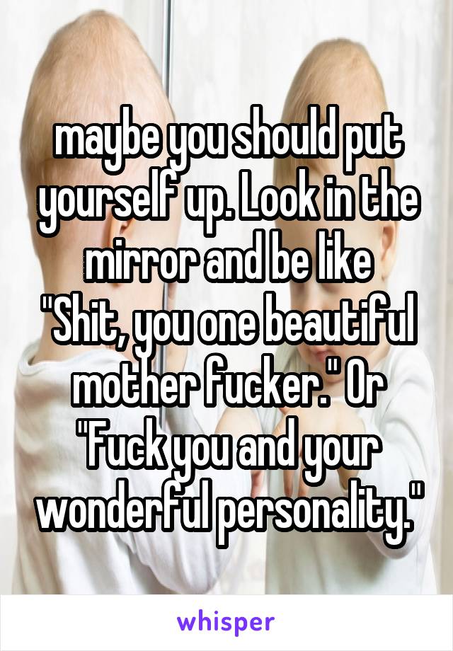 maybe you should put yourself up. Look in the mirror and be like
"Shit, you one beautiful mother fucker." Or "Fuck you and your wonderful personality."