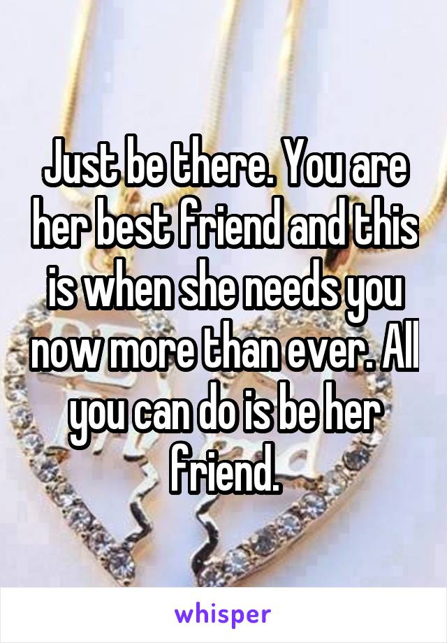 Just be there. You are her best friend and this is when she needs you now more than ever. All you can do is be her friend.