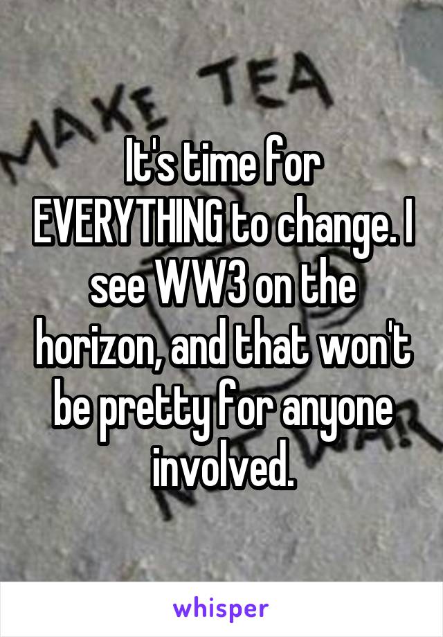 It's time for EVERYTHING to change. I see WW3 on the horizon, and that won't be pretty for anyone involved.