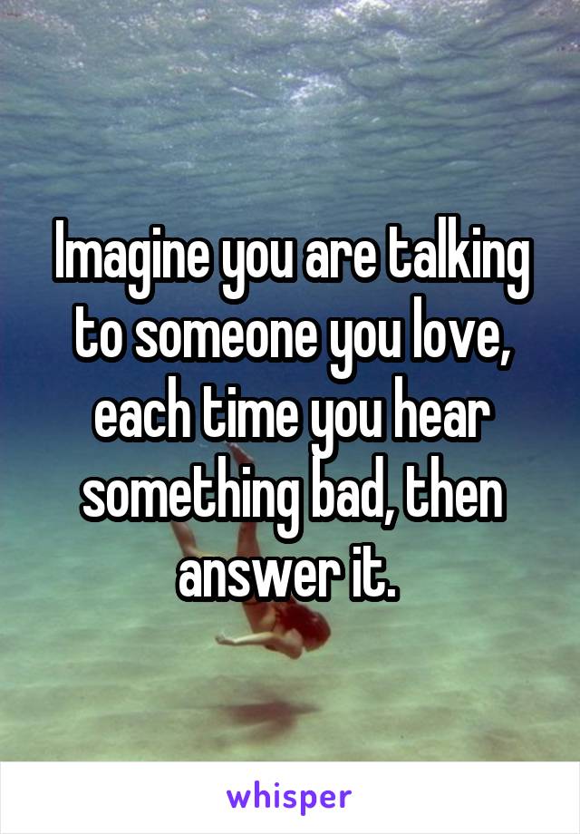 Imagine you are talking to someone you love, each time you hear something bad, then answer it. 