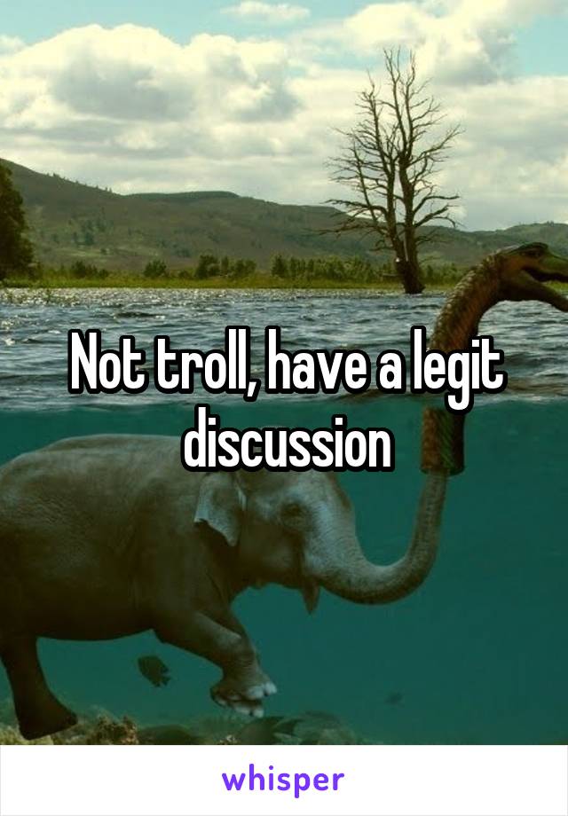 Not troll, have a legit discussion