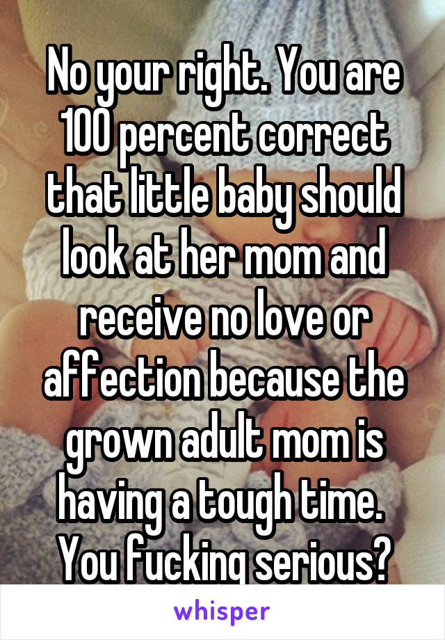 No your right. You are 100 percent correct that little baby should look at her mom and receive no love or affection because the grown adult mom is having a tough time.  You fucking serious?