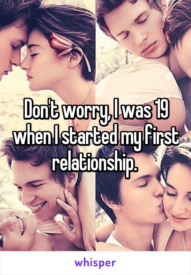 Don't worry, I was 19 when I started my first relationship. 