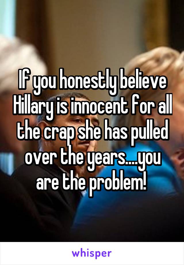 If you honestly believe Hillary is innocent for all the crap she has pulled over the years....you are the problem! 