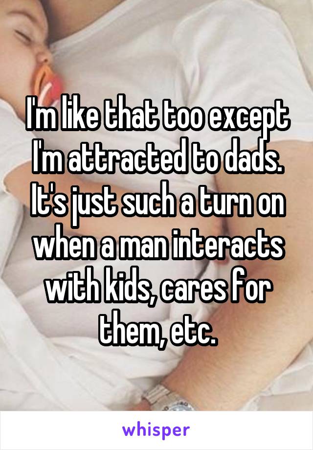 I'm like that too except I'm attracted to dads. It's just such a turn on when a man interacts with kids, cares for them, etc.
