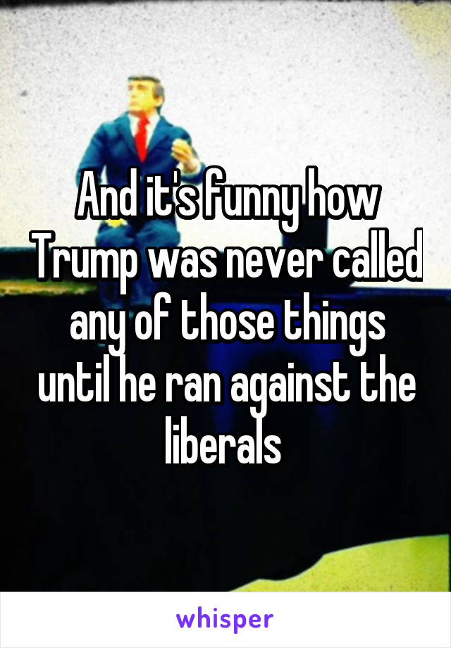 And it's funny how Trump was never called any of those things until he ran against the liberals 
