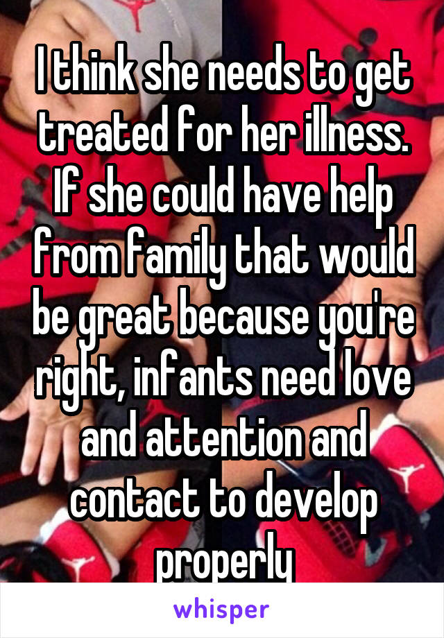 I think she needs to get treated for her illness. If she could have help from family that would be great because you're right, infants need love and attention and contact to develop properly