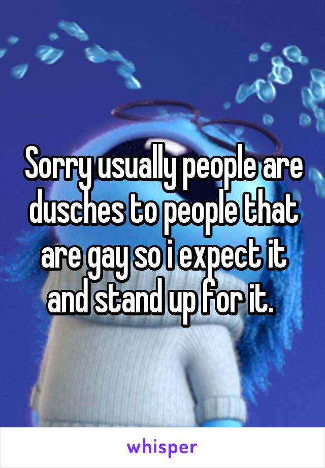 Sorry usually people are dusches to people that are gay so i expect it and stand up for it. 