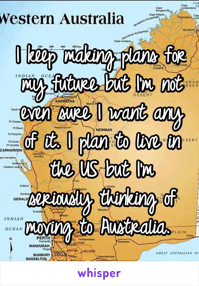 I keep making plans for my future but I'm not even sure I want any of it. I plan to live in the US but I'm seriously thinking of moving to Australia. 