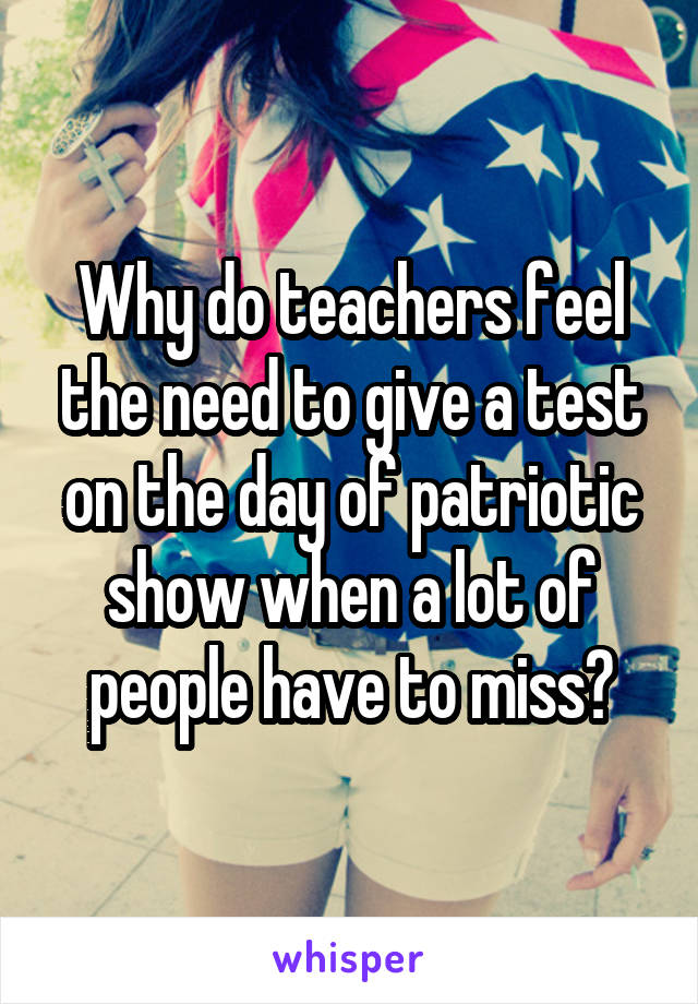 Why do teachers feel the need to give a test on the day of patriotic show when a lot of people have to miss?